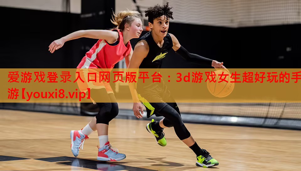爱游戏登录入口网页版平台：3d游戏女生超好玩的手游